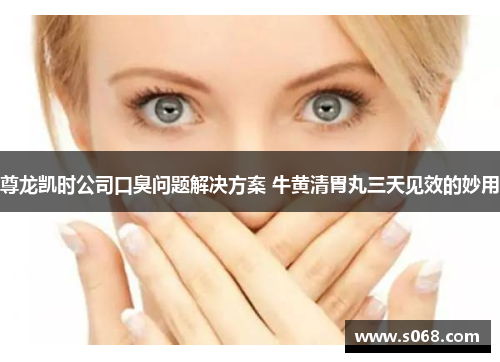 尊龙凯时公司口臭问题解决方案 牛黄清胃丸三天见效的妙用