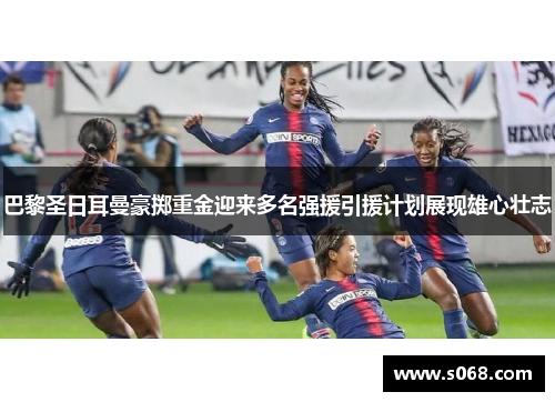 巴黎圣日耳曼豪掷重金迎来多名强援引援计划展现雄心壮志